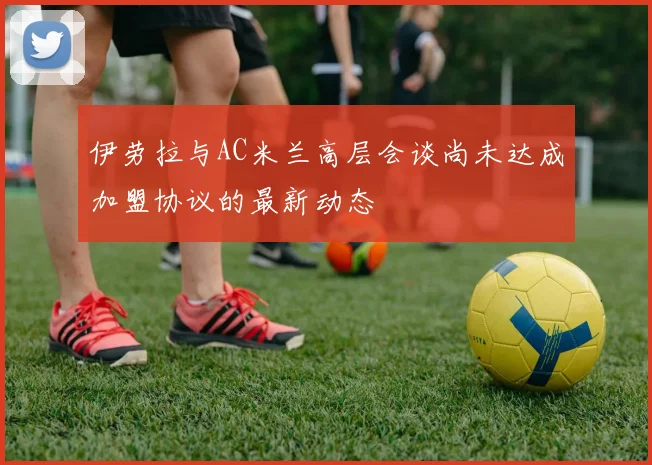 伊劳拉与AC米兰高层会谈尚未达成加盟协议的最新动态