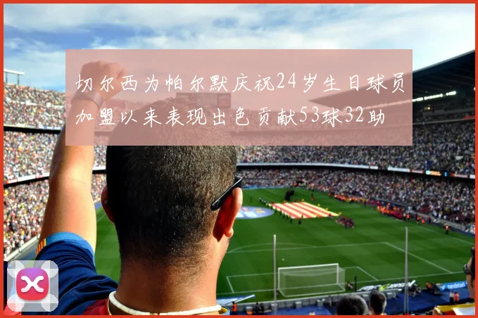 切尔西为帕尔默庆祝24岁生日球员加盟以来表现出色贡献53球32助
