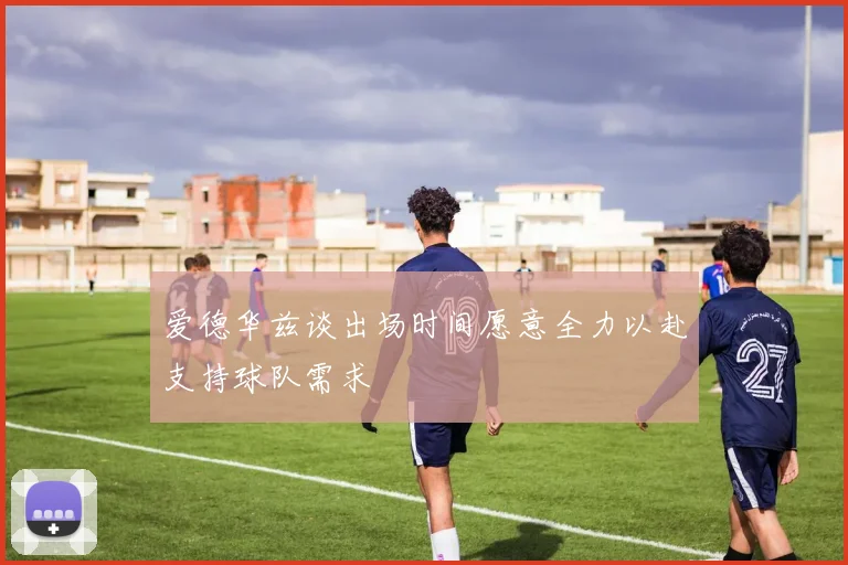 爱德华兹谈出场时间愿意全力以赴支持球队需求