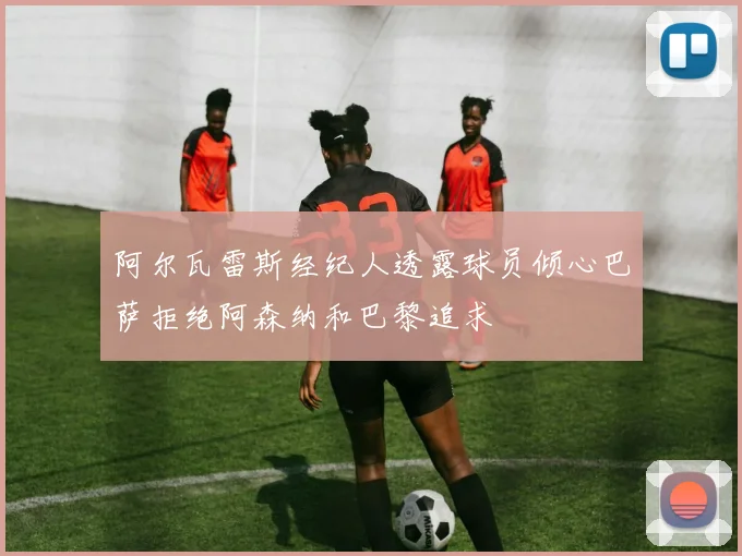 阿尔瓦雷斯经纪人透露球员倾心巴萨拒绝阿森纳和巴黎追求