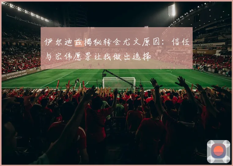 伊尔迪兹揭秘转会尤文原因：信任与宏伟愿景让我做出选择
