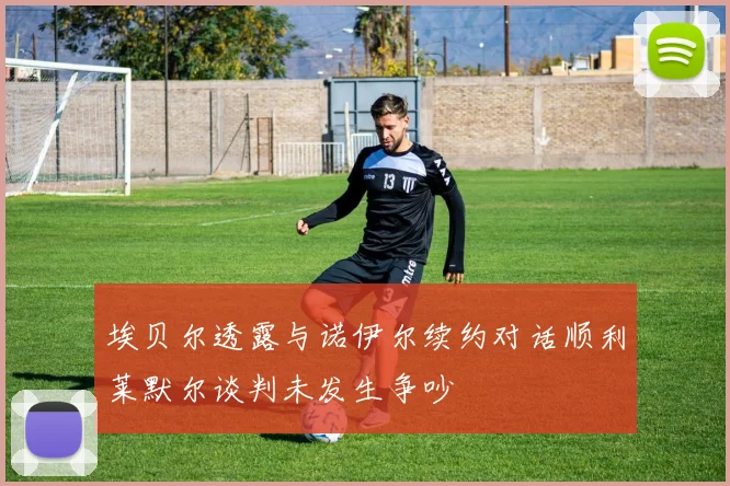 埃贝尔透露与诺伊尔续约对话顺利莱默尔谈判未发生争吵
