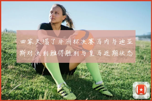 回家天塌了非洲杯决赛马内与迪亚斯对决利雅得胜利与皇马近期状态堪忧