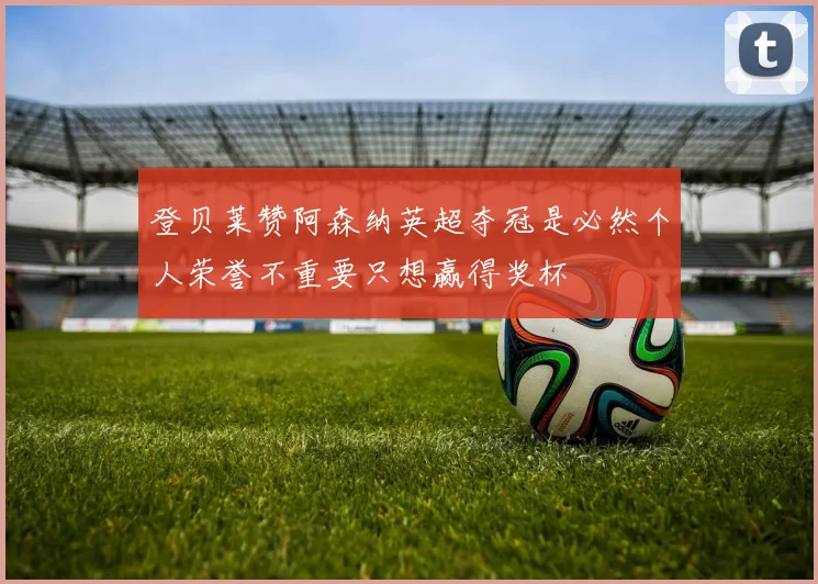 登贝莱赞阿森纳英超夺冠是必然个人荣誉不重要只想赢得奖杯