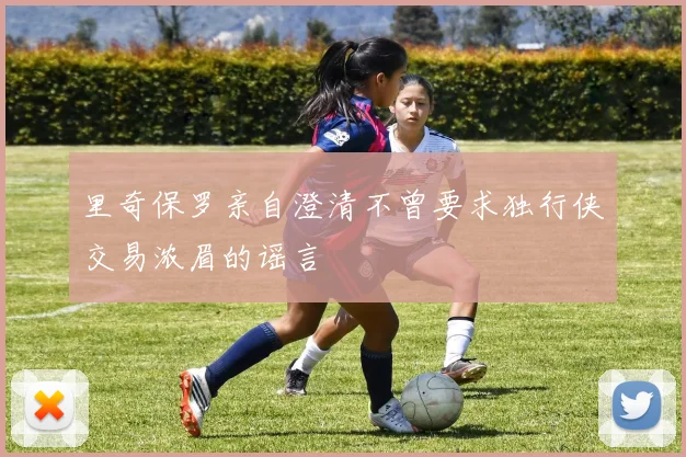 里奇保罗亲自澄清不曾要求独行侠交易浓眉的谣言
