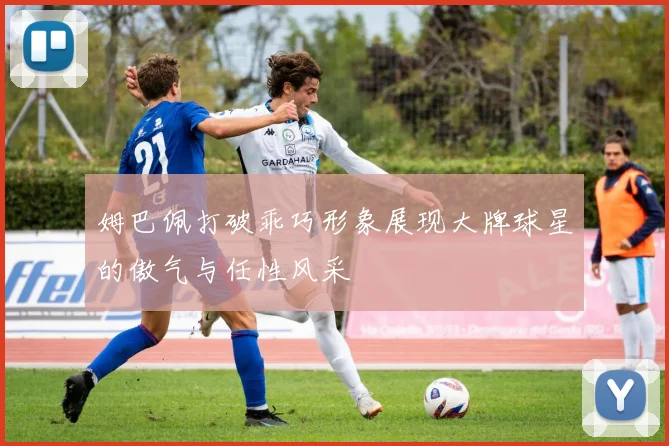 姆巴佩打破乖巧形象展现大牌球星的傲气与任性风采