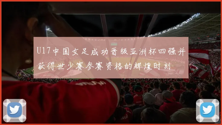 U17中国女足成功晋级亚洲杯四强并获得世少赛参赛资格的辉煌时刻