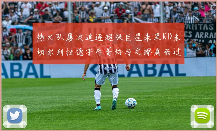 热火队屡次追逐超级巨星未果KD米切尔利拉德字母哥均与之擦肩而过